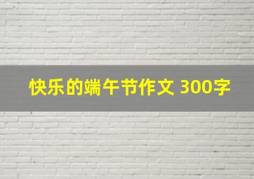 快乐的端午节作文 300字